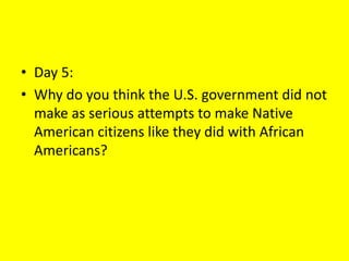 • Day 5:
• Why do you think the U.S. government did not
make as serious attempts to make Native
American citizens like they did with African
Americans?
 