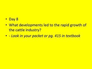 • Day 8
• What developments led to the rapid growth of
the cattle industry?
• - Look in your packet or pg. 415 in textbook
 