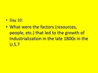 • Day 10:
• What were the factors (resources,
people, etc.) that led to the growth of
Industrialization in the late 1800s in the
U.S.?
 