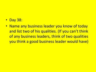 • Day 38:
• Name any business leader you know of today
and list two of his qualities. (If you can’t think
of any business leaders, think of two qualities
you think a good business leader would have)
 