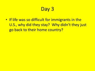 Day 3
• If life was so difficult for immigrants in the
U.S., why did they stay? Why didn’t they just
go back to their home country?
 