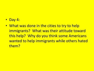• Day 4:
• What was done in the cities to try to help
immigrants? What was their attitude toward
this help? Why do you think some Americans
wanted to help immigrants while others hated
them?
 