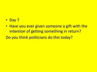• Day 7
• Have you ever given someone a gift with the
intention of getting something in return?
Do you think politicians do this today?
 