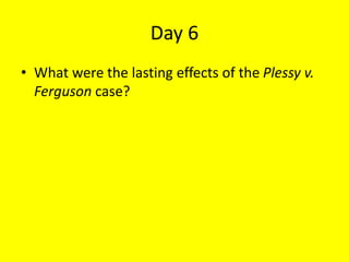 Day 6
• What were the lasting effects of the Plessy v.
Ferguson case?
 
