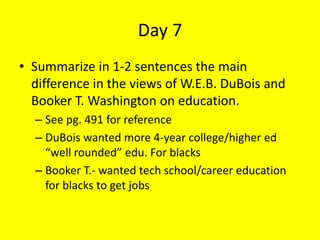 Day 7
• Summarize in 1-2 sentences the main
difference in the views of W.E.B. DuBois and
Booker T. Washington on education.
– See pg. 491 for reference
– DuBois wanted more 4-year college/higher ed
“well rounded” edu. For blacks
– Booker T.- wanted tech school/career education
for blacks to get jobs
 