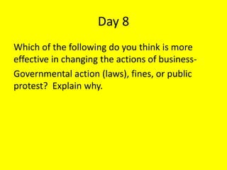 Day 8
Which of the following do you think is more
effective in changing the actions of business-
Governmental action (laws), fines, or public
protest? Explain why.
 
