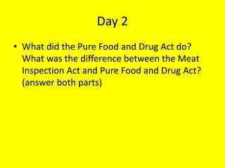 Day 2
• What did the Pure Food and Drug Act do?
What was the difference between the Meat
Inspection Act and Pure Food and Drug Act?
(answer both parts)
 