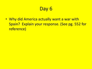 Day 6
• Why did America actually want a war with
Spain? Explain your response. (See pg. 552 for
reference)
 