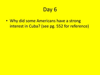 Day 6
• Why did some Americans have a strong
interest in Cuba? (see pg. 552 for reference)
 