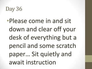 Day 36

•Please come in and sit
down and clear off your
desk of everything but a
pencil and some scratch
paper… Sit quietly and
await instruction

 