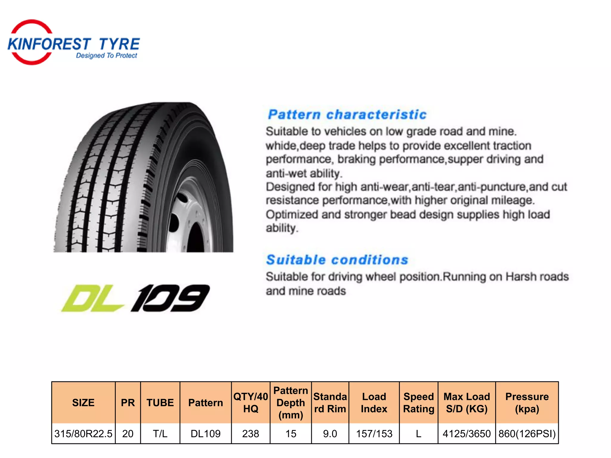 SIZE PR TUBE Pattern
QTY/40
HQ
Pattern
Depth
(mm)
Standa
rd Rim
Load
Index
Speed
Rating
Max Load
S/D (KG)
Pressure
(kpa)
315/80R22.5 20 T/L DL109 238 15 9.0 157/153 L 4125/3650 860(126PSI)
 