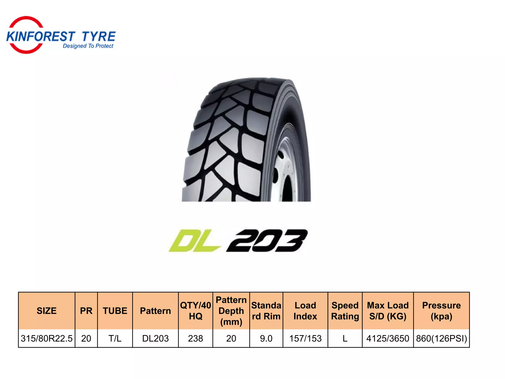 SIZE PR TUBE Pattern
QTY/40
HQ
Pattern
Depth
(mm)
Standa
rd Rim
Load
Index
Speed
Rating
Max Load
S/D (KG)
Pressure
(kpa)
315/80R22.5 20 T/L DL203 238 20 9.0 157/153 L 4125/3650 860(126PSI)
 