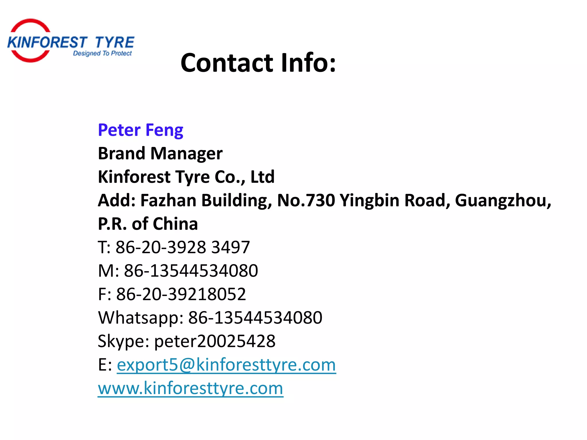 Peter Feng
Brand Manager
Kinforest Tyre Co., Ltd
Add: Fazhan Building, No.730 Yingbin Road, Guangzhou,
P.R. of China
T: 86-20-3928 3497
M: 86-13544534080
F: 86-20-39218052
Whatsapp: 86-13544534080
Skype: peter20025428
E: export5@kinforesttyre.com
www.kinforesttyre.com
Contact Info:
 
