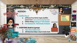 AGENDA -
1. Conflict Day 2:
a. 2 Minute Free Write Topic: Conflict
(3/24 preview: topic: Embarrassing Moment)
a. Follow along reading of “Fish Cheeks”
b. For Homework: Fish Cheeks Analysis
1. EVERYONE,Breakto 2 groups:
a. Part-Time Indian room
b. AllAmerican Boys: stay in main meet
Follow
Notebook
Assignment
ScheduleHERE!
Fish Cheeks
Homework
 