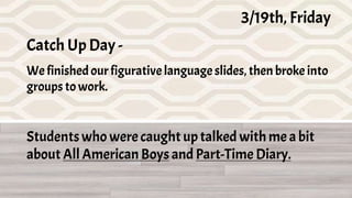 3/19th, Friday, Catch Up Day
I have too many links that are specific to each class, so, today I'm posting all the
links and materials here.
We'll finish our figurative language slides, then break into groups to catch up on
work. If there's time left, I'll break up 2 rooms for our choice book discussion--I will
discuss with both All American Boys and Diary group).
3/19th, Friday
Catch Up Day -
We finishedourfigurativelanguageslides,then broke into
groups towork.
Studentswho were caught uptalked with me a bit
about All American Boys and Part-Time Diary.
 