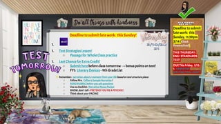 Deadline to submit late work: this Sunday!
1.
1. Test StrategiesLesson!
○ Passage for WholeClass practice
1. Last Chancefor ExtraCredit!
○ Submit herebefore class tomorrow→bonus pointson test!
○ FYI: LiteraryDevices - 9thGradeList
Remember: narrative about amoment from your life basedon text structure piece:
○ Follow Mrs. Callan's Sample Narrative !
○ READ RUBRIC before you askquestions
○ Useaschecklist: Narrative Moves Packet
○ SHOW, don’t tell - PRETEND YOU’RE APSYCHIC!
○ Think about your PACING
Deadline tosubmit
late work: this
Sunday, 11:59pm
3/14(Check
Powerschool)
THIS THURSDAY:
ENGISTANDARDS
TEST!
DUEThisFriday, 3/12:
1. NARRATIVE
WRITINGFINAL DRAFT
 