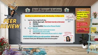 Deadline to submit late work: this Sunday, 11:59pm 3/14
1. Last in-class roughdraftday:
a. SHOW,don’ttell- PRETENDYOU’REA PSYCHIC!
b. PACING
c. Use as checklist: Narrative Moves Packet
2. ExtraCreditDay!
a. Put yourpartner’snamenext toyours
b. Submitform for extracredit!
c. EXIT TICKET: Whatbooksdidyou readin Jr.High?
READRUBRICbeforeyouaskquestions Writeabout
amoment fromyourlife basedontextstructurepiece
Deadline tosubmit
late work: this
Sunday, 11:59pm
3/14(Check
Powerschool)
THIS THURSDAY:
ENGISTANDARDS
TEST!
DUEThisFriday, 3/12:
1. NARRATIVE
WRITINGFINAL DRAFT
 