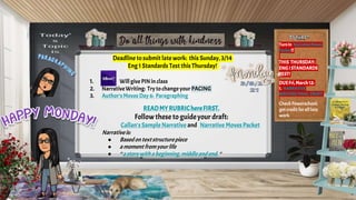 Deadline to submit late work: this Sunday, 3/14
Eng 1 Standards Test this Thursday!
1. Willgive PINin class
2. NarrativeWriting: Trytochange your PACING
3. Author'sMoves Day 6: Paragraphing
READMYRUBRIChereFIRST.
Followthese to guideyour draft:
Callan's Sample Narrative and Narrative Moves Packet
Narrativeis:
● Basedontextstructurepiece
● amoment fromyourlife
● “a storywitha beginning,middle andend. “
Turnin NarrativeMoves
Packet!!
THIS THURSDAY:
ENGISTANDARDS
TEST!
DUEFri,March12:
1. NARRATIVE
WRITINGFINAL DRAFT
Check Powerschool;
get creditforall late
work
 