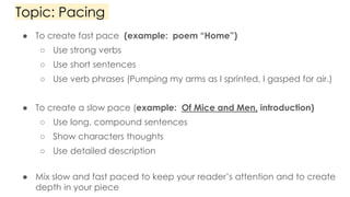Topic: Pacing
● To create fast pace (example: poem “Home”)
○ Use strong verbs
○ Use short sentences
○ Use verb phrases (Pumping my arms as I sprinted, I gasped for air.)
● To create a slow pace (example: Of Mice and Men, introduction)
○ Use long, compound sentences
○ Show characters thoughts
○ Use detailed description
● Mix slow and fast paced to keep your reader’s attention and to create
depth in your piece
 