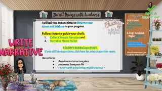 I willcallyou,oneat atime,to showmeyour
screenandbriefme onyourprogress.
Followthese to guideyour draft:
1. Callan's Sample Narrative and
2. Narrative Moves Packet
READMYRUBRIChereFIRST.
If you still have questions, click here for private questionroom.
Narrativeis:
● Basedontextstructurepiece
● amoment fromyourlife
● “a storywitha beginning,middle andend. “
DUETODAY:
1. NARRATIVE
WRITINGROUGH
DRAFT
2.EngI Notebook
PagesLABELED
LIKETHIS!)
DUEMonday,3/8:
NarrativeMovesPacket
Check Powerschool; get
credit for all late work
 