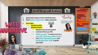 1. Quick mini-review on how to find theme(s)
2. ReadAuthor's Moves Day5 (Skip Jamboard)
1. Due Friday
○ Notebook AND
○ ROUGH DRAFT:
○ Basedon text structure piece
○ a moment from your life
○ Callan example: “It needs toturninto a
story witha beginning, middle and end. “
○ Use Callan's Sample Narrative and
Words other than “Said” to guide
your draft
Turnin Author’sMoves
ExplorationActivity!!
DUEFri,March5:
1. NARRATIVE
WRITINGROUGH
DRAFT
2. EngINotebook
a. THEMEslide
(tomorrow’shomework)
b. PagesLABELED
LIKETHIS!)
DUEMonday,3/8:
NarrativeMovesPacket
Check Powerschool; get
credit for all late work
 