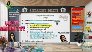 1. ReadAuthor's Moves Day5 (Skip Jamboard)
1. 1hour: write your personal narrative.
a. ROUGH DRAFT due Friday night!
b. Basedon text structure piece
c. a moment from your life
d. Callan example: “It needs toturninto a
story witha beginning, middle and end. “
a. Use Callan's Sample Narrative and Words
other than “Said” to guide your draft
1. Make up missing assignments
Turnin Author’sMoves
ExplorationActivity!!
DUEFri,March5:
1. NARRATIVE
WRITINGROUGH
DRAFT
2. EngINotebook
a. THEMEslide
(tomorrow’shomework)
b. PagesLABELED
LIKETHIS!)
DUEMonday,3/8:
NarrativeMovesPacket
Check Powerschool; get
credit for all late work
Q&A: clickhere
at11:30amfor
optionaloffice
hourwithMrs.
Glessner!
 