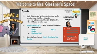 Use your Wake
County library
card to borrow e-
books! Click on
each icon to
register.
Agenda:
1. Begin theprocessof writingyour home andfamily
narrativepiece. It willbe abig grade:
a. GotoClasswork, clickon 2/8-2/12, Week4.
b. Pickyour narrativetopic.
1. Author’sMoves Day 2 -5 Ways toDevelop Your Hook
a. Jamboards for
Block2 Block3
Block4
a. Mississippi Mud
1. NarrativeMoves Packet - Move 1: Developing Your
Opening
1. FinishYesterday's
In-ClassExploration,
then submit here
1. FinishMove 1 In
today’sNarrative
Moves Packet
Literary
devices
 