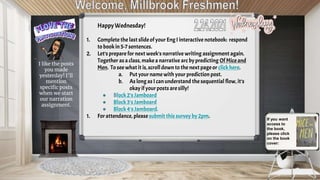 HappyWednesday!
1. Complete the last slideof your Eng I interactive notebook: respond
to book in5-7 sentences.
2. Let’s prepare for next week’s narrative writing assignment again.
Together as aclass,make a narrative arc bypredicting Of Miceand
Men. To see what it is,scroll downto the next page or clickhere.
a. Put your name with your prediction post.
b. As long as I canunderstand the sequential flow, it’s
okay if yourposts are silly!
● Block2’s Jamboard
● Block3's Jamboard
● Block4's Jamboard.
1. For attendance, please submit this survey by 2pm. If you want
access to
the book,
please click
on the book
cover:
I like the posts
you made
yesterday! I’ll
mention
specific posts
when we start
our narration
assignment.
 