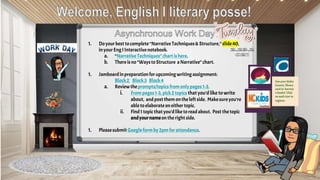 1. Doyourbest tocomplete“NarrativeTechniques& Structure,” slide40,
inyourEngI Interactivenotebook.
a. “NarrativeTechniques”chartishere.
b. Thereisno“WaystoStructure aNarrative”chart.
1. Jamboardinpreparationfor upcomingwriting assignment:
Block2 Block3 Block4
a. Reviewtheprompts/topicsfrom onlypages1-3.
i. From pages1-3, pick2topicsthatyou’d like towrite
about, andpostthem onthe leftside. Makesureyou’re
abletoelaborateoneither topic.
ii. Find1 topicthat you’dliketoreadabout. Post thetopic
andyournameonthe right side.
1. Pleasesubmit Googleform by2pm forattendance.
Use your Wake
County library
card to borrow
e-books! Click
on each icon to
register.
 