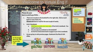 Pleasedo your
best tocatch upa little.. .
1. Thereare 2 novelson thebookshelfon therightside. Clickoneach
booktoreada littleofit.
Chooseonebooktoreadfor thenextcouple of weeks.
1. Unit 2 Notebook:
a. Clickheretomakeyour own copy oftheUnit 2 notebook. You
needit every day.
b. Youcancopymynotebookonthebookshelf.
c. Dothe first choicebookcheck-inpagesinyourUnit 2 notebook.
1. Arrowup key tovisit previouspages. BookmarktheMarch15th
slides.
Pick1 ofthe2
booksto avoid
problems later
with essay.
FortheGoogle
MeetLink,click
on yourclass
code:
Follow
notebook
ScheduleHERE!
 