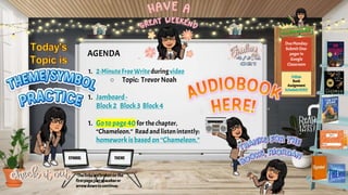 AGENDA
1. 2-MinuteFreeWrite duringvideo
○ Topic: TrevorNoah
1. Jamboard-
Block2 Block3 Block4
1. Goto page40 for the chapter,
“Chameleon.” Readand listenintently:
homework isbased on“Chameleon.”
Due Monday:
Submit One-
pager in
Google
Classroom
Follow
Book
Assignment
ScheduleHERE!
THEME
SYMBOL
*Thelinksarebrokenon the
firstpage;justspacebaror
arrowdowntocontinue.
 