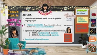 AGENDA:
1. Go to slide13 in notebook - finish THEME in figurative
language pages.
1. Theme & Symbol slides- if you’re interested in reading it,
Mrs.Callan used another version, “The Red Ribbon.”
1. Optional but very helpful (spacebar/arrow downthe slides):
a. THEME: Textbook slides & description
b. SYMBOL: Textbook slides & description
1. Submit work in Google Classroom.
Theme &
Thematic
Statement
Practice
Pick1 ofthe2 books
to avoid problems
later with essay.
Submit in G
Classroom: Theme &
Thematic Statement
Practice
Follow
notebook
ScheduleHERE!
 