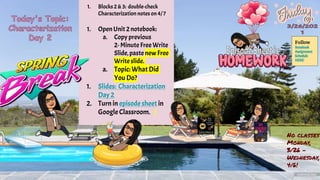 1. Blocks 2 & 3: double-check
Characterization notes on4/7
1. OpenUnit 2notebook:
a. Copy previous
2-Minute Free Write
Slide,paste new Free
Writeslide.
a. Topic: What Did
You Do?
1. Slides: Characterization
Day 2
2. Turn in episode sheet in
Google Classroom.
Follow
Notebook
Assignment
Schedule
HERE!
No classes
Monday,
3/26 -
Wednesday,
4/6!
 