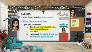 AGENDA -
1. Whatdo you thinkof yesterday’svideo?
1. Slides: Characterization Day 1
1. Open Unit2 Notebook:
a. Copy &paste new Free Writeslide.
Topic:FavoriteCharacter
a. take notes
b. Homework: Notebook, Choice book
Section - Protagonist SPOON
Follow
Notebook
Assignment
Schedule
HERE!
Notebook
Choice Book:
Protagonist
SPOON
 
