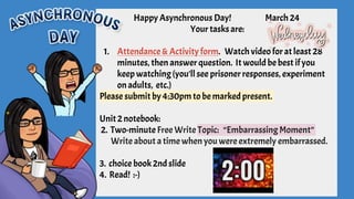 Happy Asynchronous Day! March 24
Your tasks are:
1. Attendance & Activity form. Watch video forat least 28
minutes, then answerquestion. It would be best ifyou
keep watching(you'll see prisoner responses, experiment
onadults, etc.)
Please submit by 4:30pmto be marked present.
Unit2notebook:
2. Two-minuteFree Write Topic: “Embarrassing Moment”
Write about a time when you were extremely embarrassed.
3. choice book2ndslide
4. Read! :-)
 