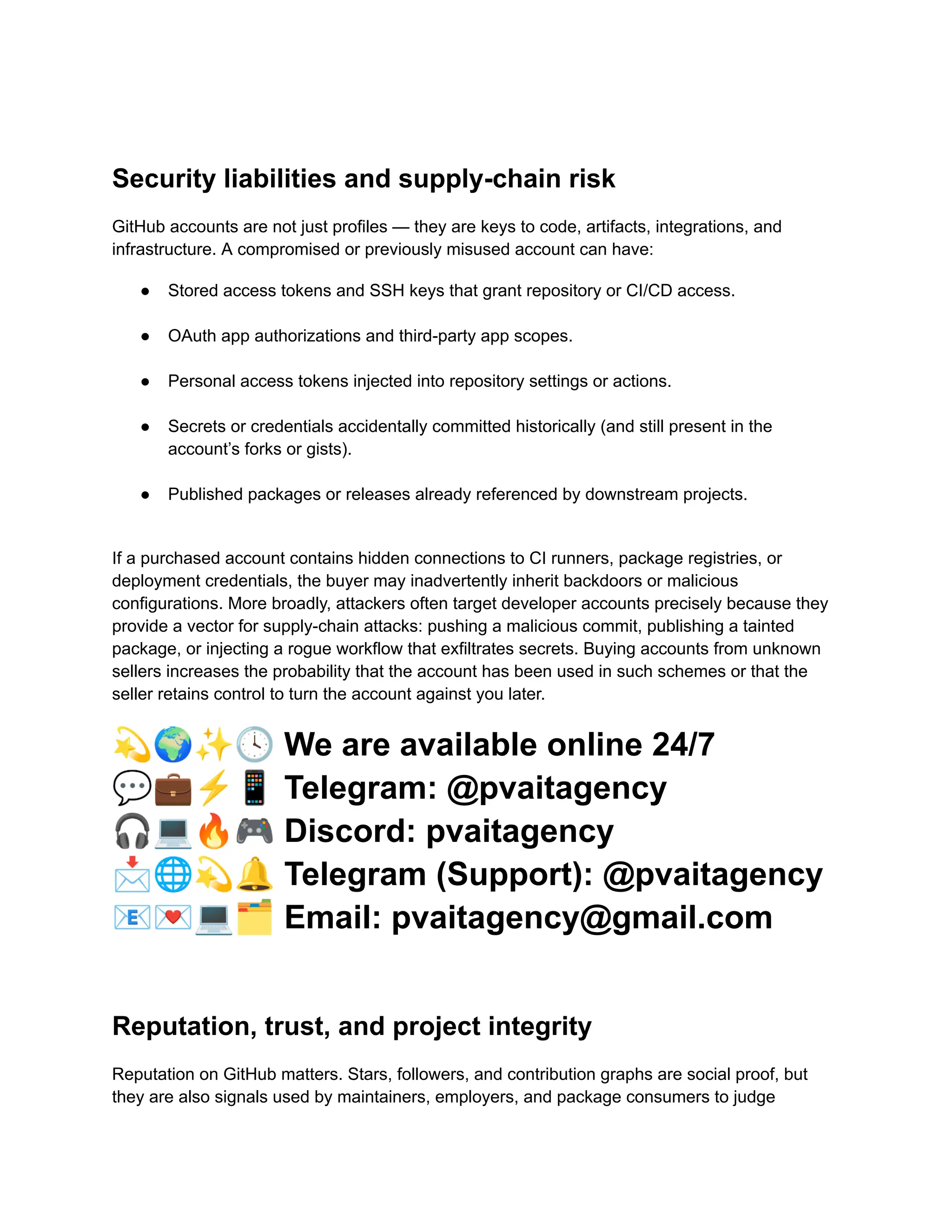 Security liabilities and supply-chain risk
GitHub accounts are not just profiles — they are keys to code, artifacts, integrations, and
infrastructure. A compromised or previously misused account can have:
●​ Stored access tokens and SSH keys that grant repository or CI/CD access.​
●​ OAuth app authorizations and third-party app scopes.​
●​ Personal access tokens injected into repository settings or actions.​
●​ Secrets or credentials accidentally committed historically (and still present in the
account’s forks or gists).​
●​ Published packages or releases already referenced by downstream projects.​
If a purchased account contains hidden connections to CI runners, package registries, or
deployment credentials, the buyer may inadvertently inherit backdoors or malicious
configurations. More broadly, attackers often target developer accounts precisely because they
provide a vector for supply-chain attacks: pushing a malicious commit, publishing a tainted
package, or injecting a rogue workflow that exfiltrates secrets. Buying accounts from unknown
sellers increases the probability that the account has been used in such schemes or that the
seller retains control to turn the account against you later.
💫🌍✨🕓We are available online 24/7
💬💼⚡️📱Telegram: @pvaitagency
🎧💻🔥🎮Discord: pvaitagency
📩🌐💫🔔Telegram (Support): @pvaitagency
📧💌💻🗂Email: pvaitagency@gmail.com
Reputation, trust, and project integrity
Reputation on GitHub matters. Stars, followers, and contribution graphs are social proof, but
they are also signals used by maintainers, employers, and package consumers to judge
 