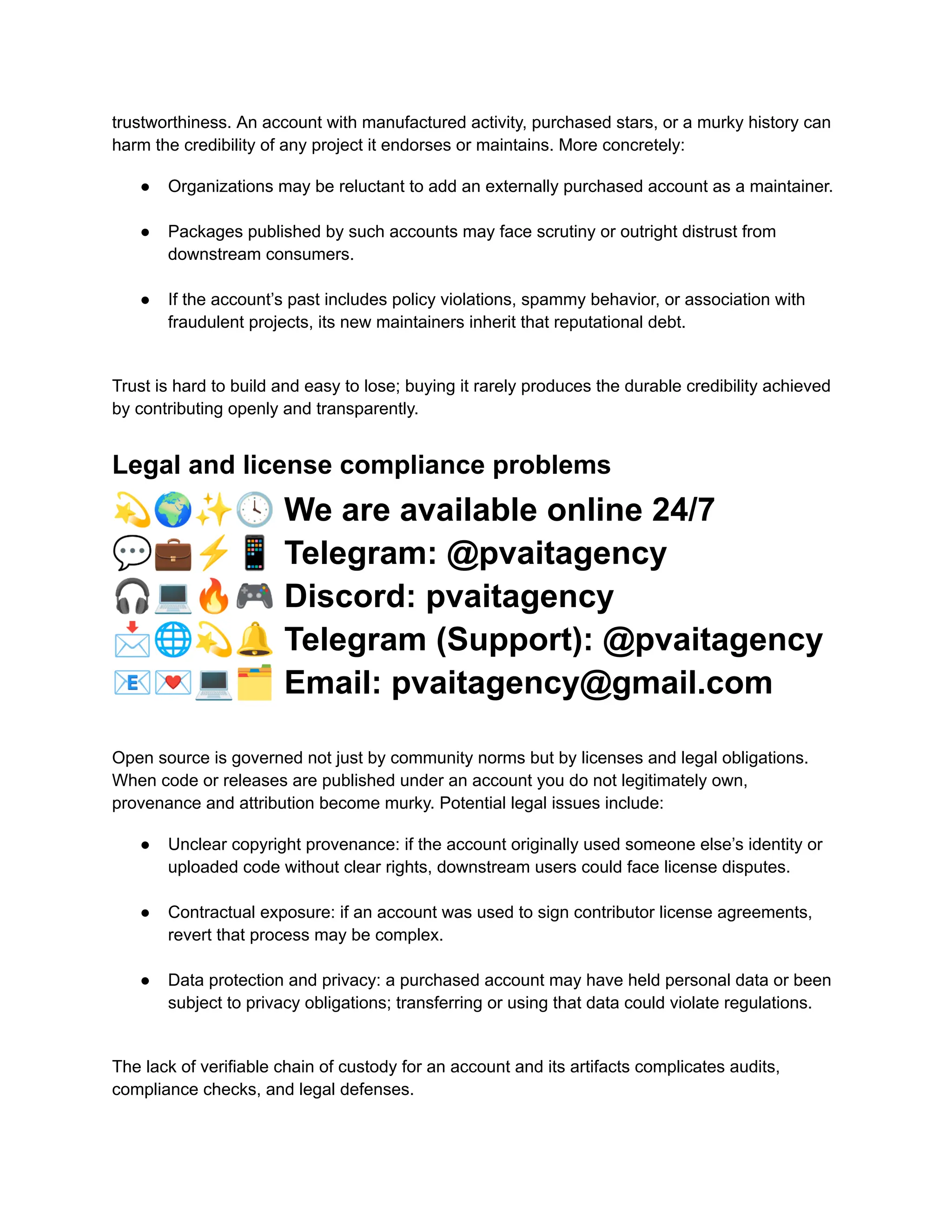trustworthiness. An account with manufactured activity, purchased stars, or a murky history can
harm the credibility of any project it endorses or maintains. More concretely:
●​ Organizations may be reluctant to add an externally purchased account as a maintainer.​
●​ Packages published by such accounts may face scrutiny or outright distrust from
downstream consumers.​
●​ If the account’s past includes policy violations, spammy behavior, or association with
fraudulent projects, its new maintainers inherit that reputational debt.​
Trust is hard to build and easy to lose; buying it rarely produces the durable credibility achieved
by contributing openly and transparently.
Legal and license compliance problems
💫🌍✨🕓We are available online 24/7
💬💼⚡️📱Telegram: @pvaitagency
🎧💻🔥🎮Discord: pvaitagency
📩🌐💫🔔Telegram (Support): @pvaitagency
📧💌💻🗂Email: pvaitagency@gmail.com
Open source is governed not just by community norms but by licenses and legal obligations.
When code or releases are published under an account you do not legitimately own,
provenance and attribution become murky. Potential legal issues include:
●​ Unclear copyright provenance: if the account originally used someone else’s identity or
uploaded code without clear rights, downstream users could face license disputes.​
●​ Contractual exposure: if an account was used to sign contributor license agreements,
revert that process may be complex.​
●​ Data protection and privacy: a purchased account may have held personal data or been
subject to privacy obligations; transferring or using that data could violate regulations.​
The lack of verifiable chain of custody for an account and its artifacts complicates audits,
compliance checks, and legal defenses.
 