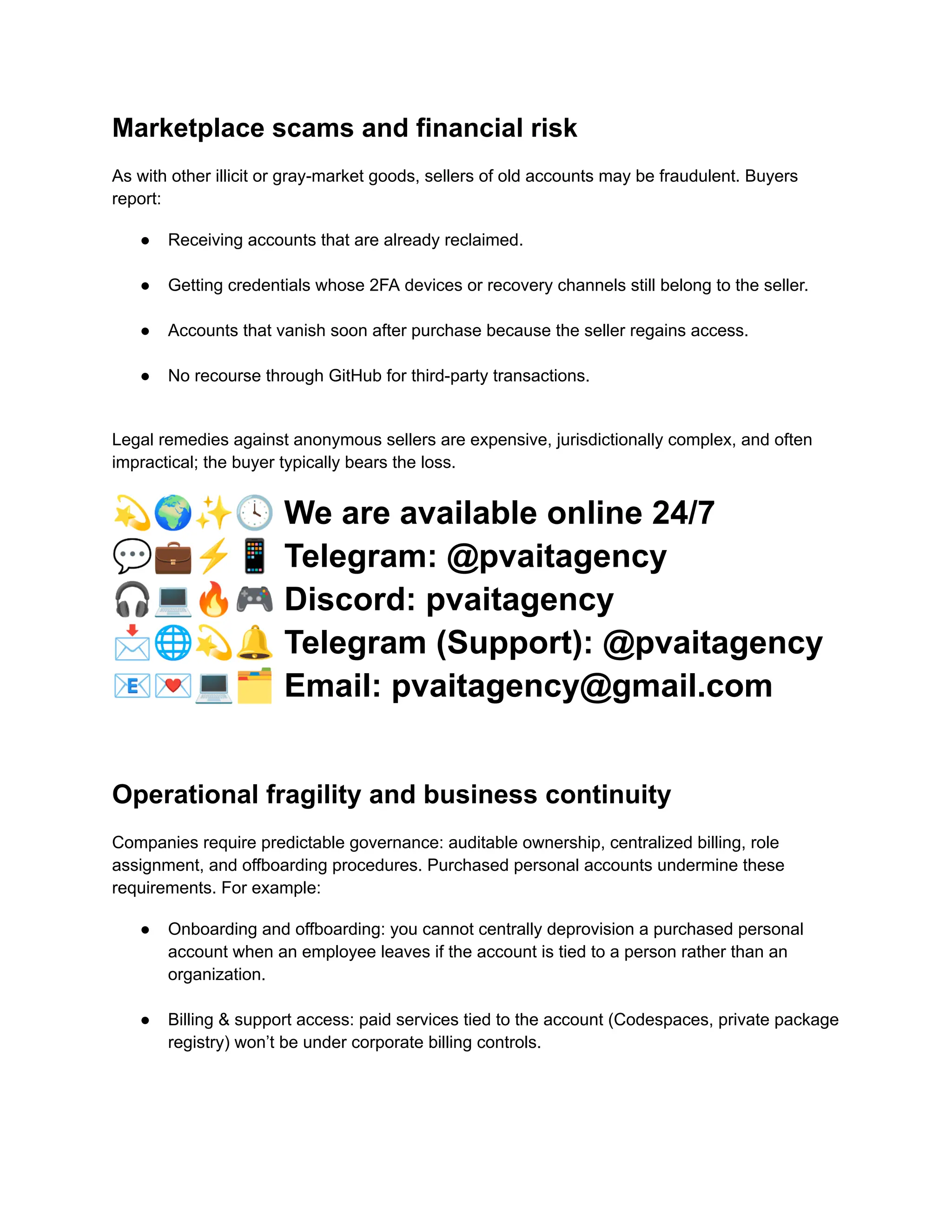 Marketplace scams and financial risk
As with other illicit or gray-market goods, sellers of old accounts may be fraudulent. Buyers
report:
●​ Receiving accounts that are already reclaimed.​
●​ Getting credentials whose 2FA devices or recovery channels still belong to the seller.​
●​ Accounts that vanish soon after purchase because the seller regains access.​
●​ No recourse through GitHub for third-party transactions.​
Legal remedies against anonymous sellers are expensive, jurisdictionally complex, and often
impractical; the buyer typically bears the loss.
💫🌍✨🕓We are available online 24/7
💬💼⚡️📱Telegram: @pvaitagency
🎧💻🔥🎮Discord: pvaitagency
📩🌐💫🔔Telegram (Support): @pvaitagency
📧💌💻🗂Email: pvaitagency@gmail.com
Operational fragility and business continuity
Companies require predictable governance: auditable ownership, centralized billing, role
assignment, and offboarding procedures. Purchased personal accounts undermine these
requirements. For example:
●​ Onboarding and offboarding: you cannot centrally deprovision a purchased personal
account when an employee leaves if the account is tied to a person rather than an
organization.​
●​ Billing & support access: paid services tied to the account (Codespaces, private package
registry) won’t be under corporate billing controls.​
 