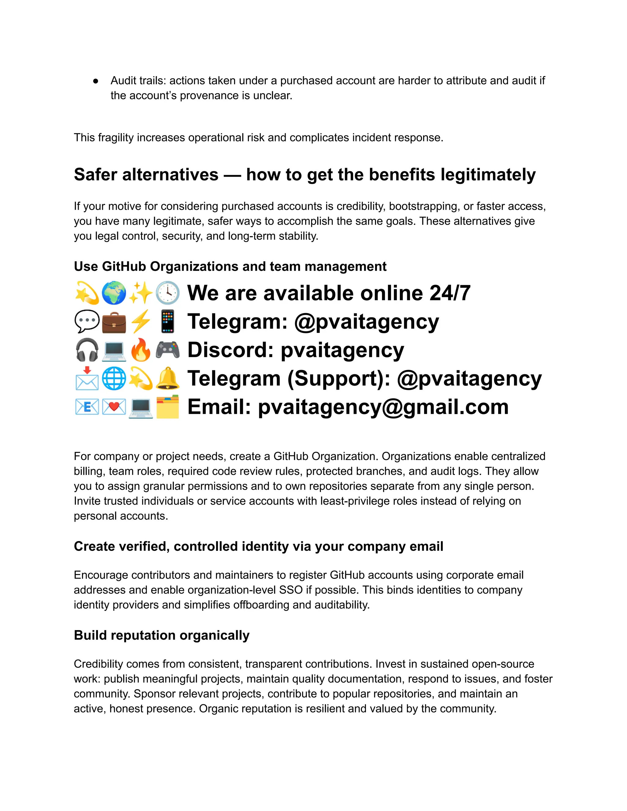 ●​ Audit trails: actions taken under a purchased account are harder to attribute and audit if
the account’s provenance is unclear.​
This fragility increases operational risk and complicates incident response.
Safer alternatives — how to get the benefits legitimately
If your motive for considering purchased accounts is credibility, bootstrapping, or faster access,
you have many legitimate, safer ways to accomplish the same goals. These alternatives give
you legal control, security, and long-term stability.
Use GitHub Organizations and team management
💫🌍✨🕓We are available online 24/7
💬💼⚡️📱Telegram: @pvaitagency
🎧💻🔥🎮Discord: pvaitagency
📩🌐💫🔔Telegram (Support): @pvaitagency
📧💌💻🗂Email: pvaitagency@gmail.com
For company or project needs, create a GitHub Organization. Organizations enable centralized
billing, team roles, required code review rules, protected branches, and audit logs. They allow
you to assign granular permissions and to own repositories separate from any single person.
Invite trusted individuals or service accounts with least-privilege roles instead of relying on
personal accounts.
Create verified, controlled identity via your company email
Encourage contributors and maintainers to register GitHub accounts using corporate email
addresses and enable organization-level SSO if possible. This binds identities to company
identity providers and simplifies offboarding and auditability.
Build reputation organically
Credibility comes from consistent, transparent contributions. Invest in sustained open-source
work: publish meaningful projects, maintain quality documentation, respond to issues, and foster
community. Sponsor relevant projects, contribute to popular repositories, and maintain an
active, honest presence. Organic reputation is resilient and valued by the community.
 