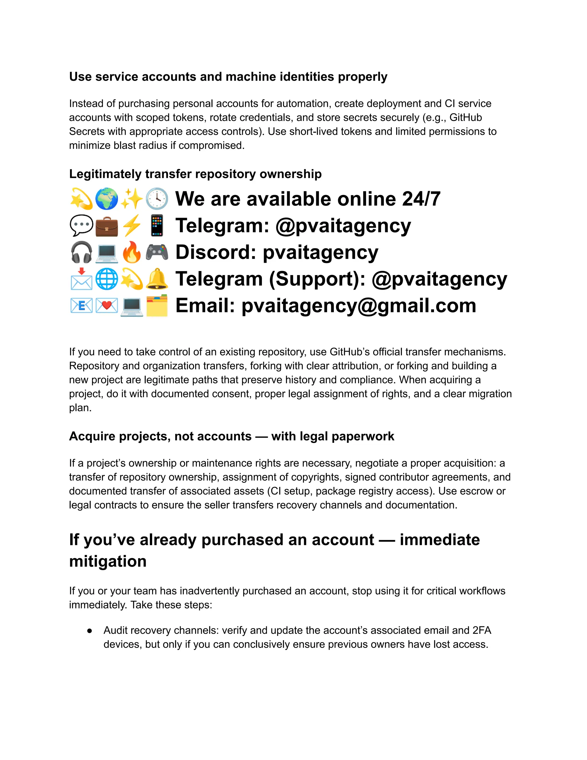Use service accounts and machine identities properly
Instead of purchasing personal accounts for automation, create deployment and CI service
accounts with scoped tokens, rotate credentials, and store secrets securely (e.g., GitHub
Secrets with appropriate access controls). Use short-lived tokens and limited permissions to
minimize blast radius if compromised.
Legitimately transfer repository ownership
💫🌍✨🕓We are available online 24/7
💬💼⚡️📱Telegram: @pvaitagency
🎧💻🔥🎮Discord: pvaitagency
📩🌐💫🔔Telegram (Support): @pvaitagency
📧💌💻🗂Email: pvaitagency@gmail.com
If you need to take control of an existing repository, use GitHub’s official transfer mechanisms.
Repository and organization transfers, forking with clear attribution, or forking and building a
new project are legitimate paths that preserve history and compliance. When acquiring a
project, do it with documented consent, proper legal assignment of rights, and a clear migration
plan.
Acquire projects, not accounts — with legal paperwork
If a project’s ownership or maintenance rights are necessary, negotiate a proper acquisition: a
transfer of repository ownership, assignment of copyrights, signed contributor agreements, and
documented transfer of associated assets (CI setup, package registry access). Use escrow or
legal contracts to ensure the seller transfers recovery channels and documentation.
If you’ve already purchased an account — immediate
mitigation
If you or your team has inadvertently purchased an account, stop using it for critical workflows
immediately. Take these steps:
●​ Audit recovery channels: verify and update the account’s associated email and 2FA
devices, but only if you can conclusively ensure previous owners have lost access.​
 