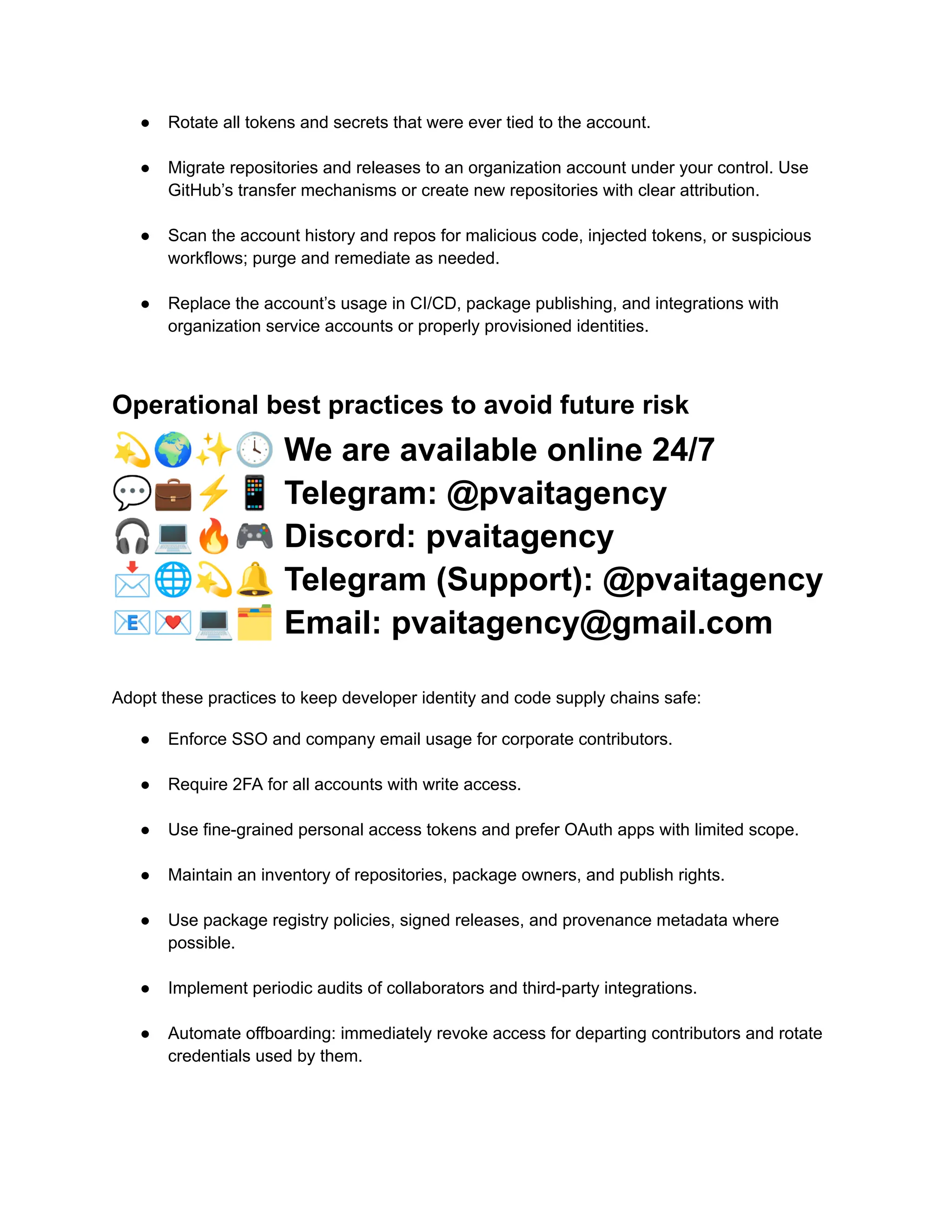 ●​ Rotate all tokens and secrets that were ever tied to the account.​
●​ Migrate repositories and releases to an organization account under your control. Use
GitHub’s transfer mechanisms or create new repositories with clear attribution.​
●​ Scan the account history and repos for malicious code, injected tokens, or suspicious
workflows; purge and remediate as needed.​
●​ Replace the account’s usage in CI/CD, package publishing, and integrations with
organization service accounts or properly provisioned identities.​
Operational best practices to avoid future risk
💫🌍✨🕓We are available online 24/7
💬💼⚡️📱Telegram: @pvaitagency
🎧💻🔥🎮Discord: pvaitagency
📩🌐💫🔔Telegram (Support): @pvaitagency
📧💌💻🗂Email: pvaitagency@gmail.com
Adopt these practices to keep developer identity and code supply chains safe:
●​ Enforce SSO and company email usage for corporate contributors.​
●​ Require 2FA for all accounts with write access.​
●​ Use fine-grained personal access tokens and prefer OAuth apps with limited scope.​
●​ Maintain an inventory of repositories, package owners, and publish rights.​
●​ Use package registry policies, signed releases, and provenance metadata where
possible.​
●​ Implement periodic audits of collaborators and third-party integrations.​
●​ Automate offboarding: immediately revoke access for departing contributors and rotate
credentials used by them.​
 
