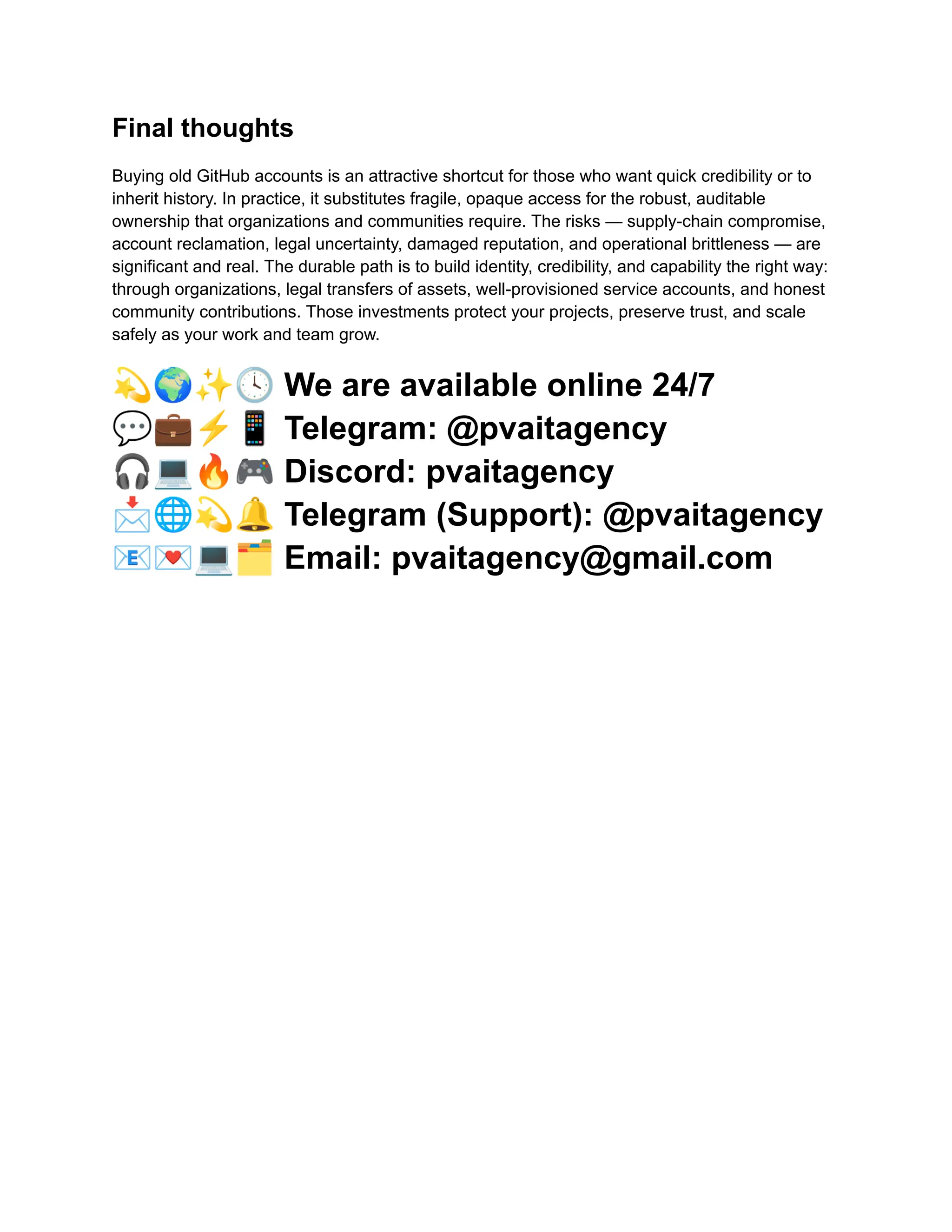 Final thoughts
Buying old GitHub accounts is an attractive shortcut for those who want quick credibility or to
inherit history. In practice, it substitutes fragile, opaque access for the robust, auditable
ownership that organizations and communities require. The risks — supply-chain compromise,
account reclamation, legal uncertainty, damaged reputation, and operational brittleness — are
significant and real. The durable path is to build identity, credibility, and capability the right way:
through organizations, legal transfers of assets, well-provisioned service accounts, and honest
community contributions. Those investments protect your projects, preserve trust, and scale
safely as your work and team grow.
💫🌍✨🕓We are available online 24/7
💬💼⚡️📱Telegram: @pvaitagency
🎧💻🔥🎮Discord: pvaitagency
📩🌐💫🔔Telegram (Support): @pvaitagency
📧💌💻🗂Email: pvaitagency@gmail.com
 