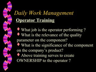Daily Work Management
Operator Training
What job is the operator performing ?
What is the relevance of the quality
parameter on the component?
What is the significance of the component
on the company’s product?
Above training serves to create
OWNERSHIP to the operator ?
 