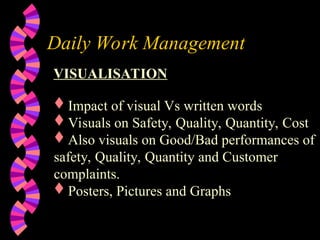 Daily Work Management
VISUALISATION
Impact of visual Vs written words
Visuals on Safety, Quality, Quantity, Cost
Also visuals on Good/Bad performances of
safety, Quality, Quantity and Customer
complaints.
Posters, Pictures and Graphs
 