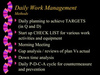 Daily Work Management
Methods
 Daily planning to achieve TARGETS
(in Q and D)
 Start up CHECK LIST for various work
activities and equipment
 Morning Meeting
 Gap analysis / reviews of plan Vs actual
 Down time analysis
 Daily P-D-C-A cycle for countermeasure
and prevention
 