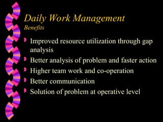 Daily Work Management
Benefits
 Improved resource utilization through gap
analysis
 Better analysis of problem and faster action
 Higher team work and co-operation
 Better communication
 Solution of problem at operative level
 
