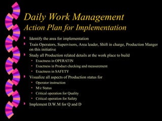 Daily Work Management
Action Plan for Implementation
 Identify the area for implementation
 Train Operators, Supervisors, Area leader, Shift in charge, Production Manger
on this initiative
 Study all Production related details at the work place to build
• Exactness in OPERATIN
• Exactness in Product checking and measurement
• Exactness in SAFETY
 Visualize all aspects of Production status for
• Operator instruction
• M/c Status
• Critical operation for Quality
• Critical operation for Safety
 Implement D.W.M for Q and D
 