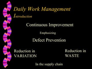 Daily Work Management
Introduction
Continuous Improvement
Emphasizing
Defect Prevention
Reduction in
VARIATION
Reduction in
WASTE
In the supply chain
 