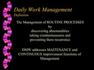 Daily Work Management
Definition
The Management of ROUTINE PROCESSES
by
discovering abnormalities
taking countermeasures and
preventing there recurrence
DMW addresses MAITENANCE and
CONTINUOUS improvement functions of
Management
 
