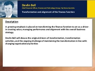 Dr Eva Tsahuridu
Policy Adviser Professional Standards and Governance, CPA Australia
Creating an ethical culture: Why and how
Description: Key Points to remember:
Devlin Bell
Chief Financial Officer, Finance and Technology Group, Fuji Xerox Australia
Transformation and alignment of the finance function
A growing emphasis is placed on transforming the finance function to act as a driver
in creating value, managing performance and alignment with the overall business
strategy.
Devlin Bell will discuss the original drivers of transformation, transformation
activities, and the ongoing challenge of maintaining the transformation in line with
changing organisational priorities
Description:
 
